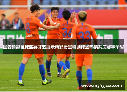 国安鲁能足球盛宴才艺展示精彩纷呈引领球迷热情共庆赛事荣耀