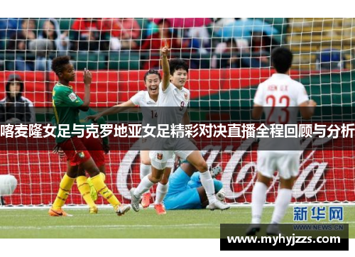 喀麦隆女足与克罗地亚女足精彩对决直播全程回顾与分析