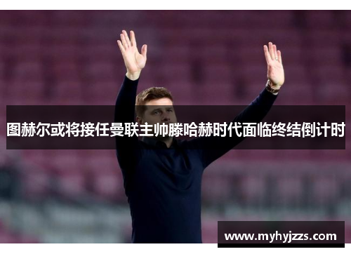 图赫尔或将接任曼联主帅滕哈赫时代面临终结倒计时