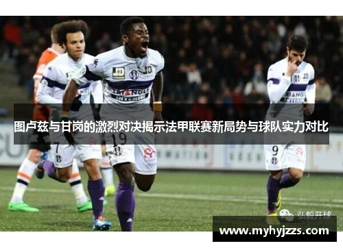 图卢兹与甘岗的激烈对决揭示法甲联赛新局势与球队实力对比