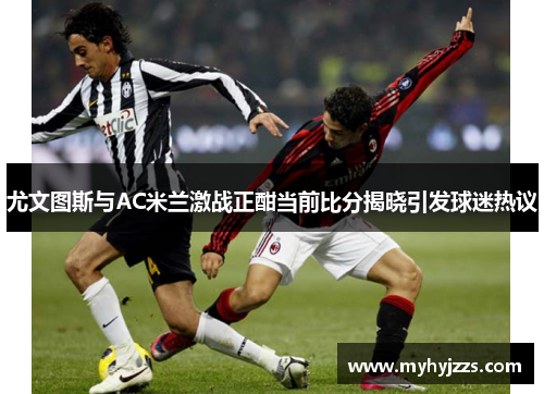 尤文图斯与AC米兰激战正酣当前比分揭晓引发球迷热议
